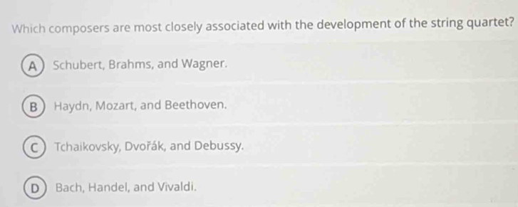 Which composers are most closely associated with the development of the string quartet?
A Schubert, Brahms, and Wagner.
B Haydn, Mozart, and Beethoven.
C Tchaikovsky, Dvořák, and Debussy.
D Bach, Handel, and Vivaldi.