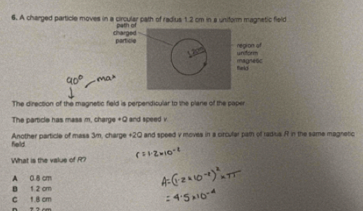 A charged particle moves in a circular path of radius 1.2 cm in a uniform magnetic field
path of
charged
particle
region of
uniform
magnetic
field
The direction of the magnetic field is perpendicular to the plane of the paper
The particle has mass m, charge +Q and speed v
Another particle of mass 3m, charge +20 and speed v moves in a circular path of radius R in the same magnetic
field.
What is the value of R?
A 0.8 cm
B 1 2 cm
C 1.8 cm
n 7 2 cm