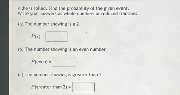 A die is rolled. Find the probability of the given event. 
Write your answers as whole numbers or reduced fractions. 
(a) The number showing is a 2
P(2)=□
(b) The number showing is an even number
P(even)=□
(c) The number showing is greater than 2
P(greater than 2) = □