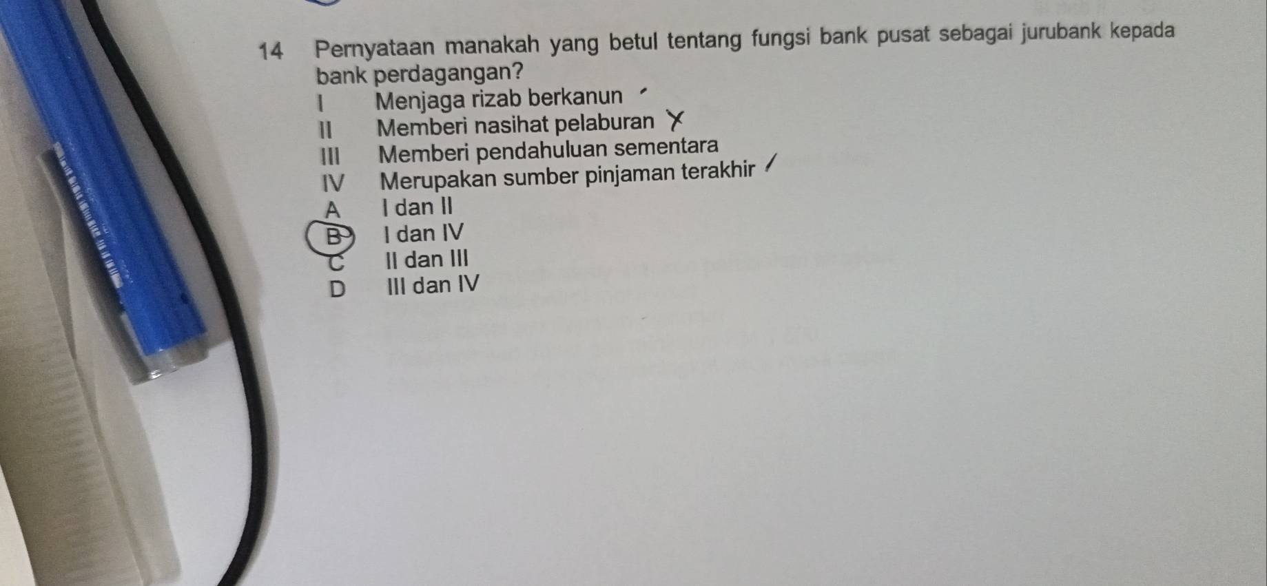 Pernyataan manakah yang betul tentang fungsi bank pusat sebagai jurubank kepada
bank perdagangan?
1 I Menjaga rizab berkanun
II Memberi nasihat pelaburan
III Memberi pendahuluan sementara
IV Merupakan sumber pinjaman terakhir
A I dan II
B I dan IV
C II dan III
D III dan IV