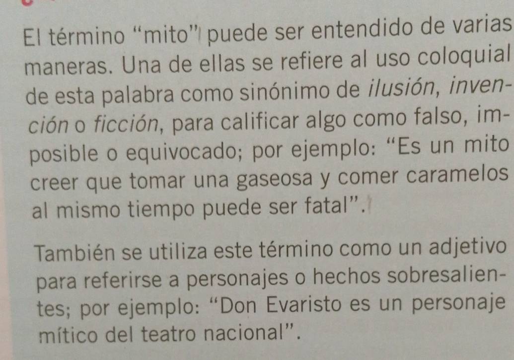 El término “mito” puede ser entendido de varias 
maneras. Una de ellas se refiere al uso coloquial 
de esta palabra como sinónimo de ilusión, inven- 
ción o ficción, para calificar algo como falso, im- 
posible o equivocado; por ejemplo: “Es un mito 
creer que tomar una gaseosa y comer caramelos 
al mismo tiempo puede ser fatal”. 
También se utiliza este término como un adjetivo 
para referirse a personajes o hechos sobresalien- 
tes; por ejemplo: “Don Evaristo es un personaje 
mítico del teatro nacional".