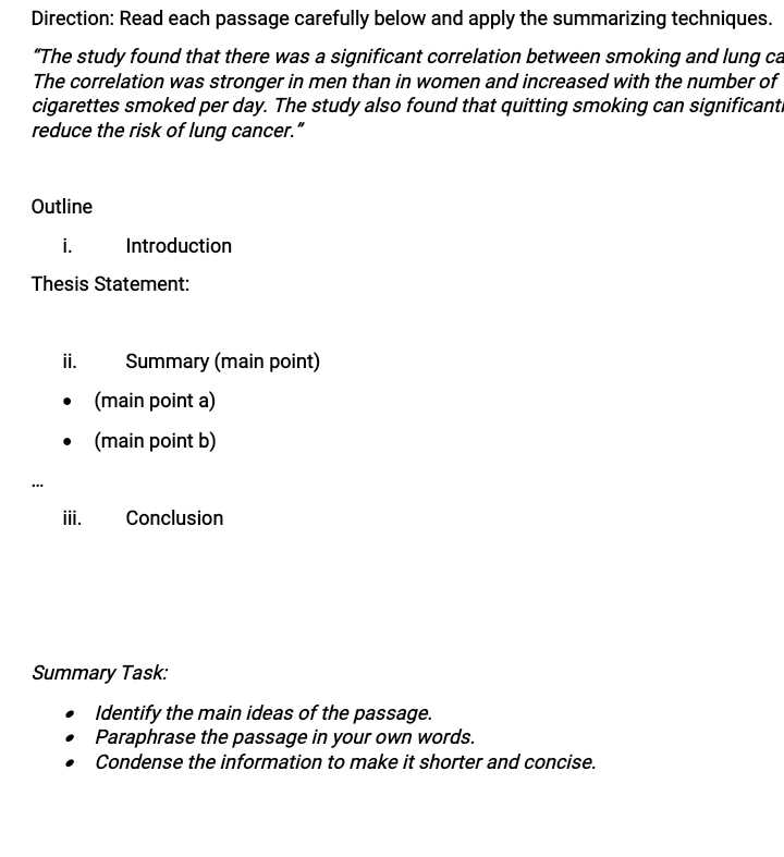 Direction: Read each passage carefully below and apply the summarizing techniques. 
“The study found that there was a significant correlation between smoking and lung ca 
The correlation was stronger in men than in women and increased with the number of 
cigarettes smoked per day. The study also found that quitting smoking can significanti 
reduce the risk of lung cancer.” 
Outline 
i. Introduction 
Thesis Statement: 
ii. Summary (main point) 
(main point a) 
(main point b) 
… 
iii. Conclusion 
Summary Task: 
Identify the main ideas of the passage. 
Paraphrase the passage in your own words. 
Condense the information to make it shorter and concise.
