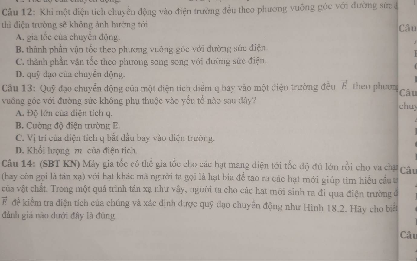 Khi một điện tích chuyển động vào điện trường đều theo phương vuông góc với đường sức đ
thì điện trường sẽ không ảnh hưởng tới
Câu
A. gia tốc của chuyển động.
t
B. thành phần vận tốc theo phương vuông góc với đường sức điện.
C. thành phần vận tốc theo phương song song với đường sức điện.
D. quỹ đạo của chuyển động.
Câu 13: Quỹ đạo chuyển động của một điện tích điểm q bay vào một điện trường đều vector E theo phương Câu
vuông góc với đường sức không phụ thuộc vào yếu tố nào sau đây? chuy
A. Độ lớn của điện tích q.
B. Cường độ điện trường E.
C. Vị trí của điện tích q bắt đầu bay vào điện trường.
D. Khối lượng m của điện tích.
Câu 14: (SBT KN) Máy gia tốc có thể gia tốc cho các hạt mang điện tới tốc độ đủ lớn rồi cho va chạ Câu
(hay còn gọi là tán xạ) với hạt khác mà người ta gọi là hạt bia để tạo ra các hạt mới giúp tìm hiểu cấu tr
của vật chất. Trong một quá trình tán xạ như vậy, người ta cho các hạt mới sinh ra đi qua điện trường đ
vector E để kiểm tra điện tích của chúng và xác định được quỹ đạo chuyển động như Hình 18.2. Hãy cho biết
đánh giá nào dưới đây là đùng.
Câu