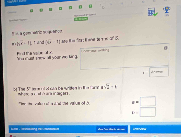 10a/Ma1 Suros 
11 12 13 
B 
Overwrw 
Question Progress Homework Progress 19% 
19 / 92 Mark
S is a geometric sequence. 
a) (sqrt(x)+1), 1 1 and (sqrt(x)-1) are the first three terms of S. 
Find the value of x. Show your working 
You must show all your working.
x= Answer 
b) The 5^(th) term of S can be written in the form a sqrt(2)+b
where a and b are integers. 
Find the value of a and the value of b.
a=□
b=□
Surds - Rationalising the Denominator Vew One Minute Version Overview