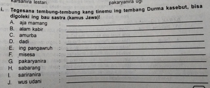 Raršanira lestari. pakaryanira ug 
i. Tegesana tembung-tembung kang tinemu ing tembang Durma kasebut, bisa 
_ 
digoleki ing bau sastra (kamus Jawa)! 
A. aja mamang 
B. alam kabir 
_ 
C. amurba 
_ 
D. dadi 
_ 
E. ing pangawruh_ 
F. misesa 
_ 
G. pakaryanira_ 
H. sabarang_ 
I. sariranira_ 
J. wus udani :_