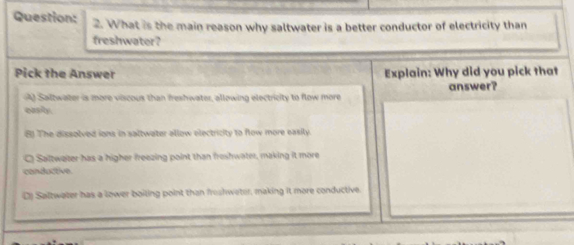 What is the main reason why saltwater is a better conductor of electricity than
freshwater?
Pick the Answer Explain: Why did you pick that
A) Saltwater is more viscous than freshwater, allowing electricity to flow more answer?
eash
B) The dissolved ions in saltwater allow electricity to flow more easily.
C) Saltwater has a higher freezing point than freshwater, making it more
conductive.
C) Saltwater has a lower boiling point than freshweter, making it more conductive.