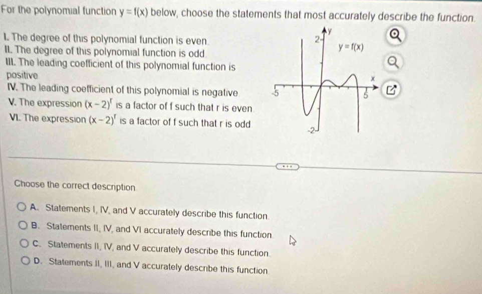 For the polynomial function y=f(x) below, choose the statements that most accurately describe the function.
1. The degree of this polynomial function is even.
II. The degree of this polynomial function is odd
III. The leading coefficient of this polynomial function is
positive
IV. The leading coefficient of this polynomial is negative 
V. The expression (x-2)^r is a factor of f such that r is even
VI. The expression (x-2)^r is a factor of f such that r is odd
Choose the correct description
A. Statements I, IV and V accurately describe this function.
B. Statements II, IV, and VI accurately describe this function
C. Statements II, IV, and V accurately describe this function.
D. Statements II, III, and V accurately describe this function