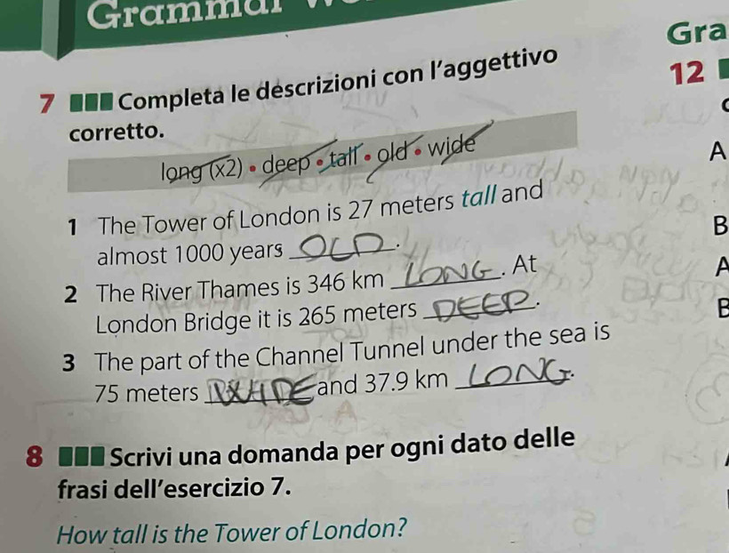 Grammai 
Gra 
7 ■■■ Completa le déscrizioni con l'aggettivo 
12 
( 
corretto. 
long (x2) • deep - tall • old • wide 
A 
1 The Tower of London is 27 meters tall and 
B 
almost 1000 years _ 
. 
. At A 
2 The River Thames is 346 km _ 
London Bridge it is 265 meters _ 
. 
B 
3 The part of the Channel Tunnel under the sea is
75 meters _and 37.9 km _ 
8 ■■■ Scrivi una domanda per ogni dato delle 
frasi dell’esercizio 7. 
How tall is the Tower of London?