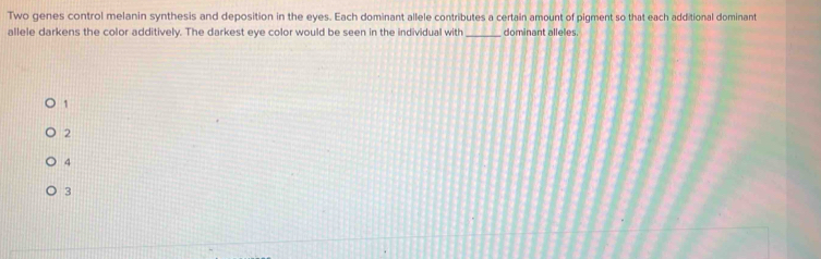 Two genes control melanin synthesis and deposition in the eyes. Each dominant allele contributes a certain amount of pigment so that each additional dominant
allele darkens the color additively. The darkest eye color would be seen in the individual with _dominant alleles.
1
2
4
3