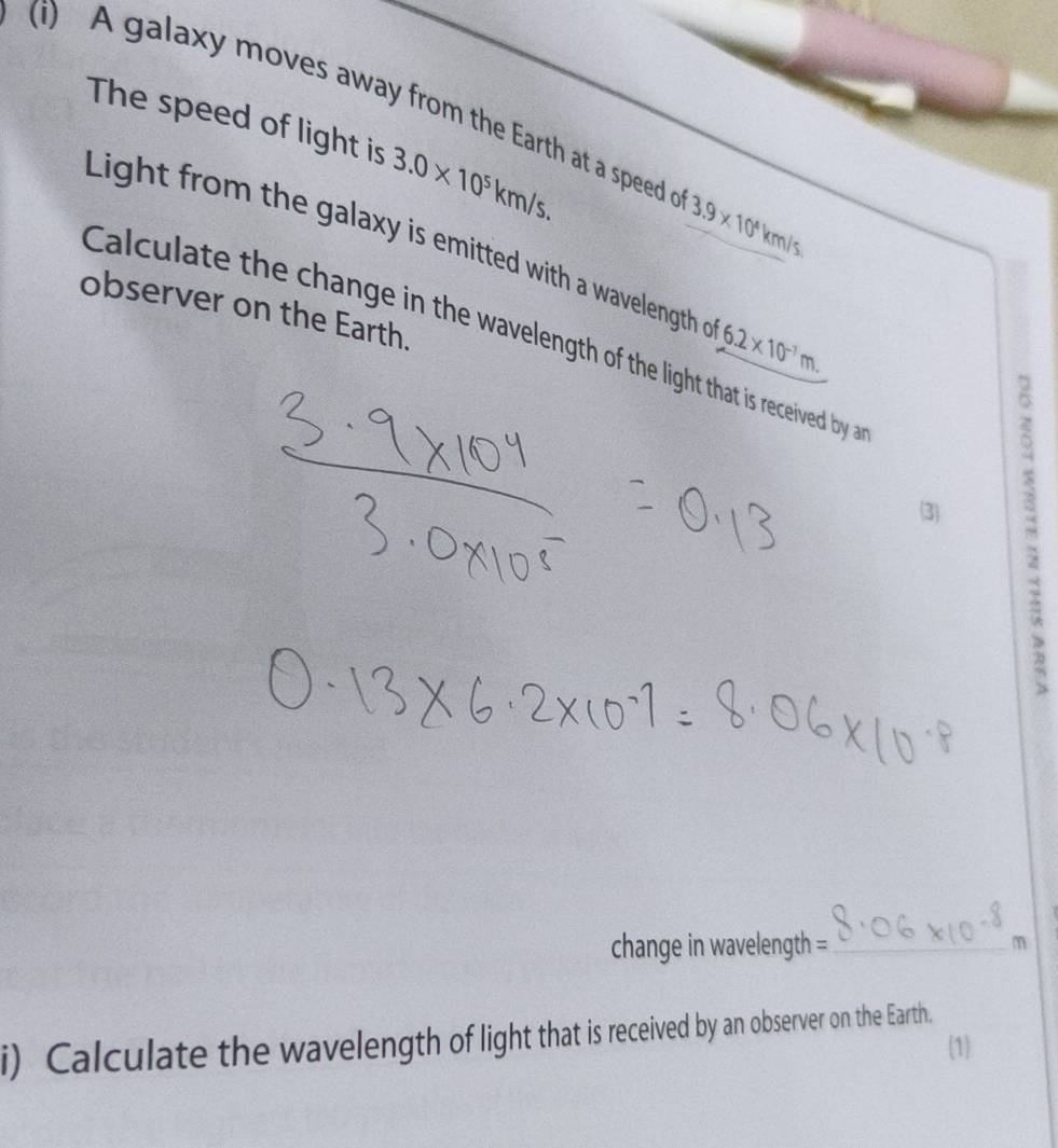 A galaxy moves away from the Earth at a speed o 3.9* 10^4km/s
The speed of light is 3.0* 10^5km/s. 
Light from the galaxy is emitted with a wavelength o 6.2* 10^(-1)m. 
observer on the Earth. 
Calculate the change in the wavelength of the light that is received by a 
3 
change in wavelength = _a 
i) Calculate the wavelength of light that is received by an observer on the Earth. 
1