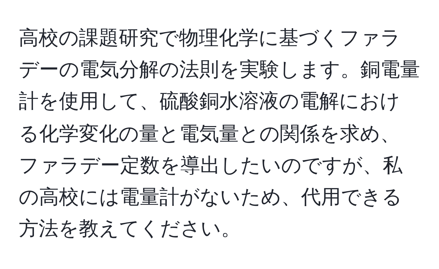 高校の課題研究で物理化学に基づくファラデーの電気分解の法則を実験します。銅電量計を使用して、硫酸銅水溶液の電解における化学変化の量と電気量との関係を求め、ファラデー定数を導出したいのですが、私の高校には電量計がないため、代用できる方法を教えてください。