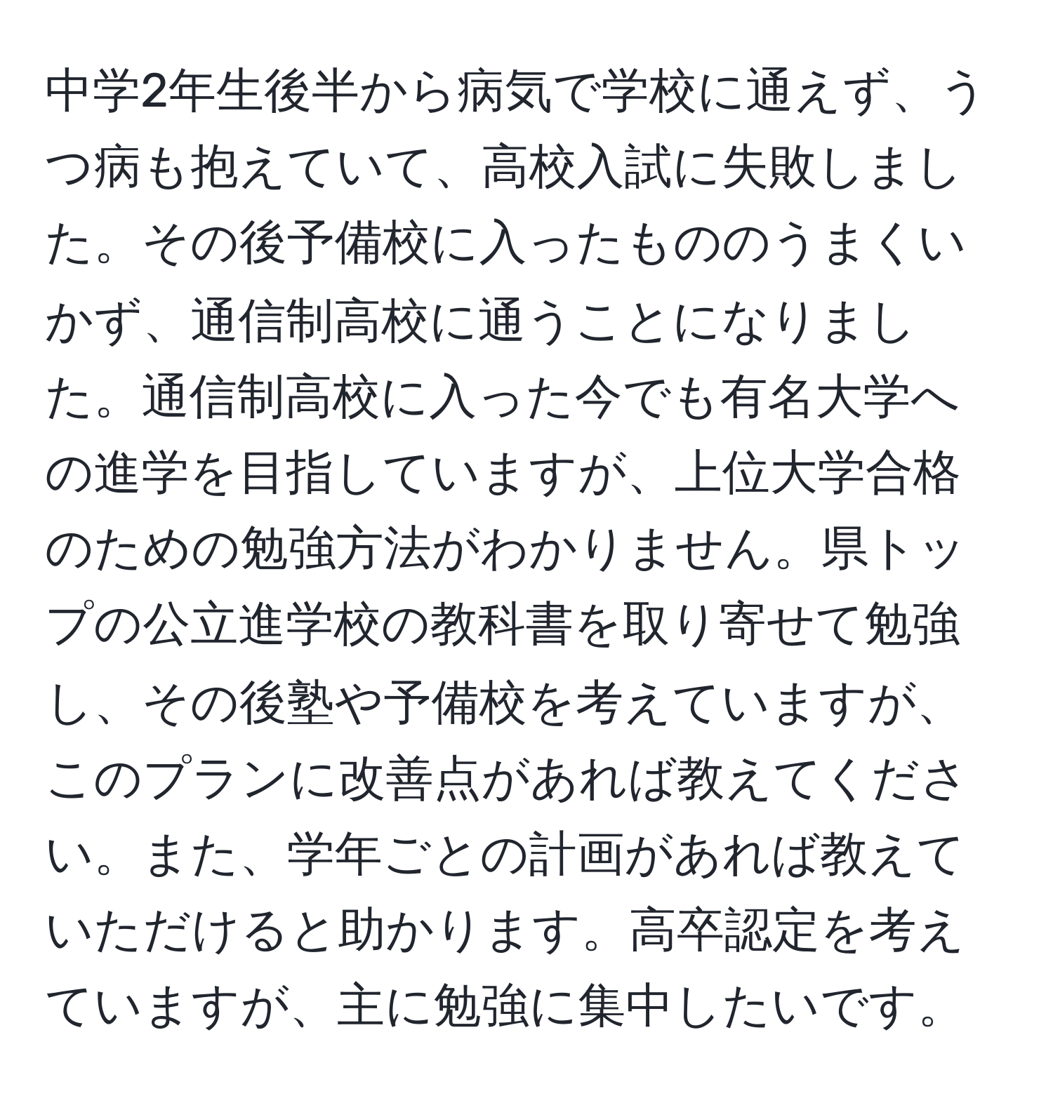 中学2年生後半から病気で学校に通えず、うつ病も抱えていて、高校入試に失敗しました。その後予備校に入ったもののうまくいかず、通信制高校に通うことになりました。通信制高校に入った今でも有名大学への進学を目指していますが、上位大学合格のための勉強方法がわかりません。県トップの公立進学校の教科書を取り寄せて勉強し、その後塾や予備校を考えていますが、このプランに改善点があれば教えてください。また、学年ごとの計画があれば教えていただけると助かります。高卒認定を考えていますが、主に勉強に集中したいです。