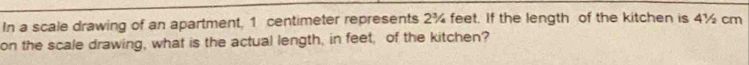 In a scale drawing of an apartment, 1 centimeter represents 2¾ feet. If the length of the kitchen is 4½ cm
on the scale drawing, what is the actual length, in feet, of the kitchen?