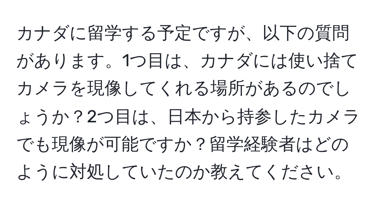 カナダに留学する予定ですが、以下の質問があります。1つ目は、カナダには使い捨てカメラを現像してくれる場所があるのでしょうか？2つ目は、日本から持参したカメラでも現像が可能ですか？留学経験者はどのように対処していたのか教えてください。