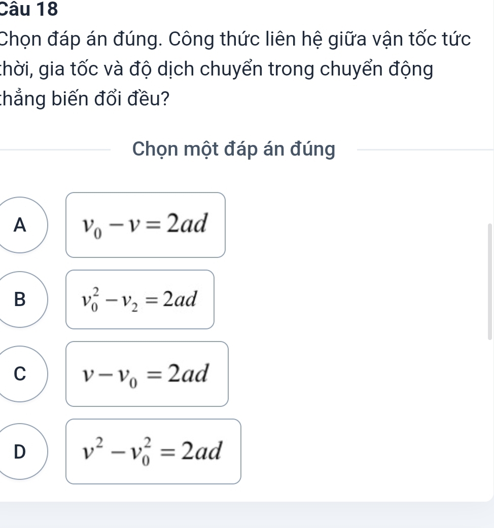 Chọn đáp án đúng. Công thức liên hệ giữa vận tốc tức
thời, gia tốc và độ dịch chuyển trong chuyển động
thẳng biến đổi đều?
Chọn một đáp án đúng
A v_0-v=2ad
B v_0^(2-v_2)=2ad
C v-v_0=2ad
D v^2-v_0^2=2ad