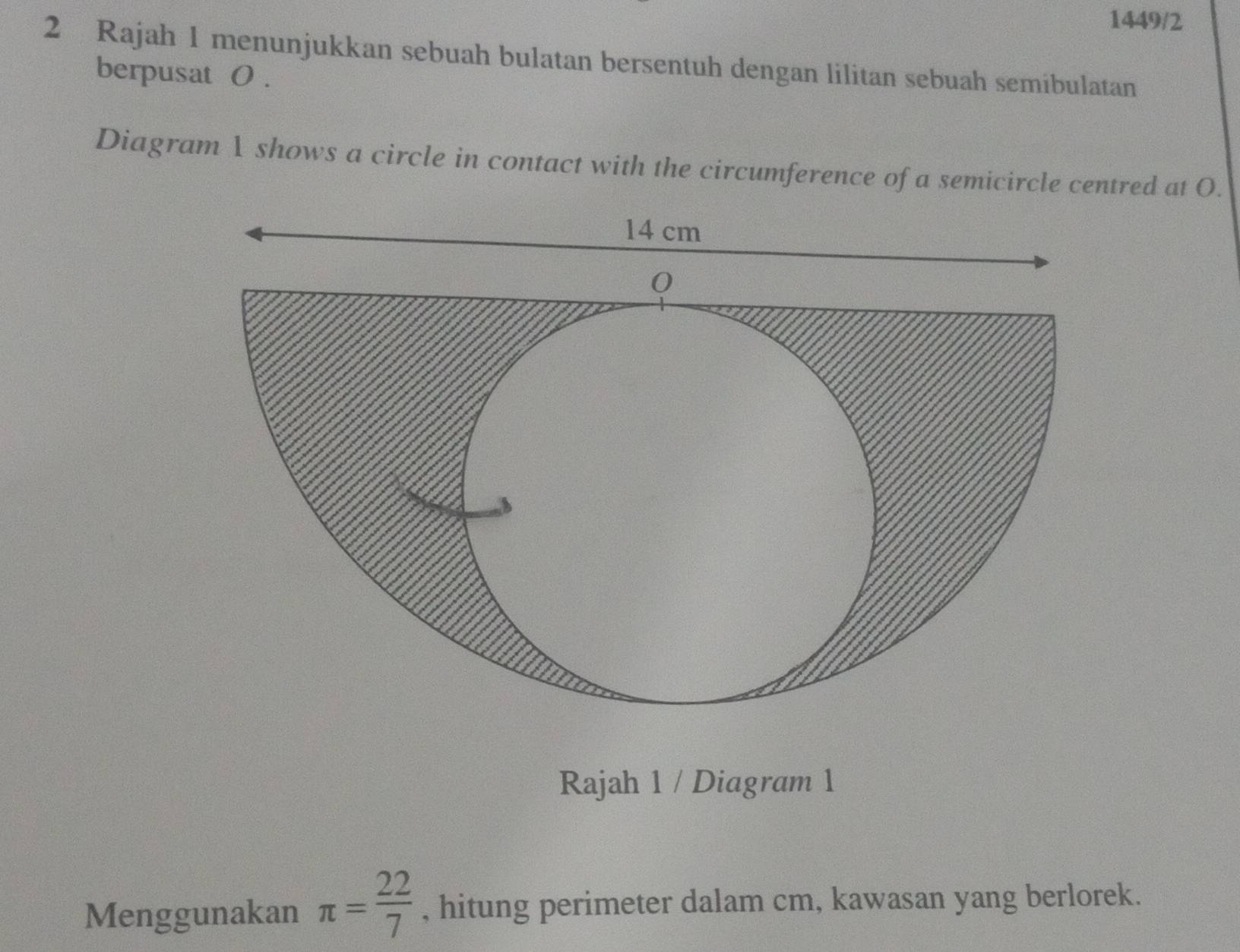 1449/2 
2 Rajah 1 menunjukkan sebuah bulatan bersentuh dengan lilitan sebuah semibulatan 
berpusat 0. 
Diagram λ shows a circle in contact with the circumference of a semicircle centred at O. 
Rajah 1 / Diagram 1 
Menggunakan π = 22/7  , hitung perimeter dalam cm, kawasan yang berlorek.