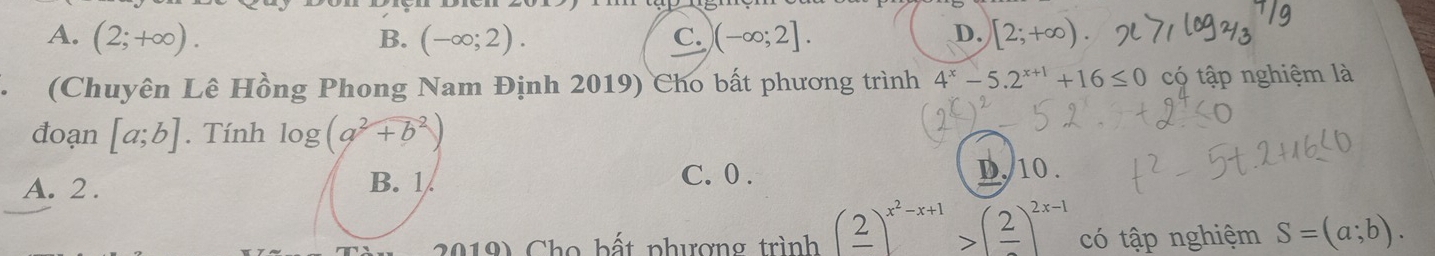 A. (2;+∈fty ). (-∈fty ;2). C. )(-∈fty ;2]. [2;+∈fty ). 
B.
D.
(Chuyên Lê Hồng Phong Nam Định 2019) Cho bất phương trình 4^x-5.2^(x+1)+16≤ 0 có tập nghiệm là
đoạn [a;b]. Tính log (a^2+b^2)
C. 0.
A. 2. B. 1. D, 10.
2019) Cho bất phượng trình (frac 2)^x^2-x+1>(frac 2)^2x-1 có tập nghiệm S=(a;b).