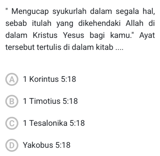 " Mengucap syukurlah dalam segala hal,
sebab itulah yang dikehendaki Allah di
dalam Kristus Yesus bagi kamu." Ayat
tersebut tertulis di dalam kitab ....
A 1 Korintus 5:18
B 1 Timotius 5:18
1 Tesalonika 5:18
D Yakobus 5:18