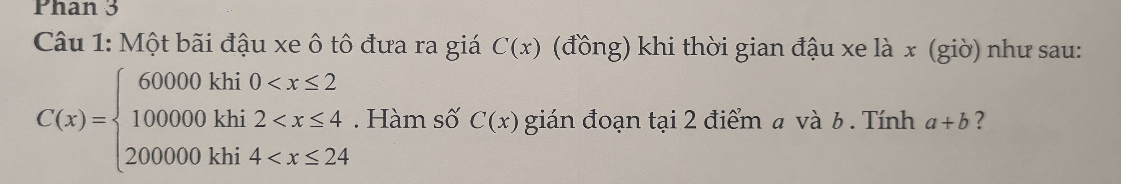 Phan 3 
Câu 1: Một bãi đậu xe ô tô đưa ra giá C(x) (đồng) khi thời gian đậu xe là x (giờ) như sau:
C(x)=beginarrayl 60000khi0 . Hàm số C(x) gián đoạn tại 2 điểm a và b. Tính a+b ?