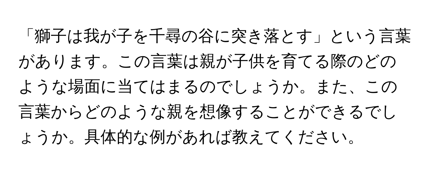 「獅子は我が子を千尋の谷に突き落とす」という言葉があります。この言葉は親が子供を育てる際のどのような場面に当てはまるのでしょうか。また、この言葉からどのような親を想像することができるでしょうか。具体的な例があれば教えてください。