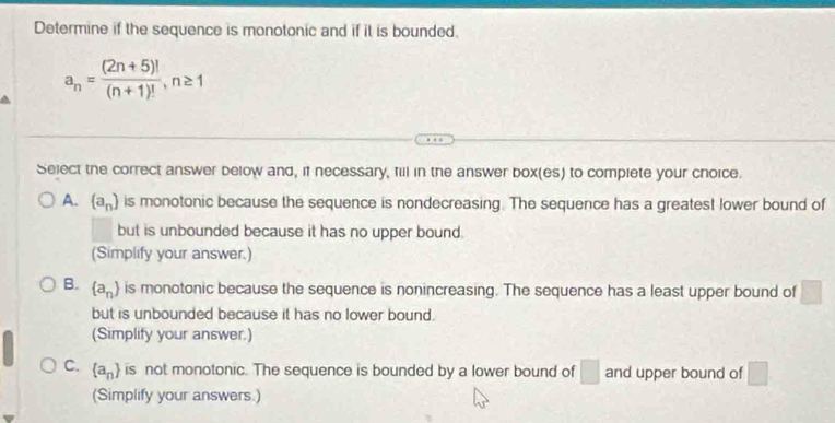 Determine if the sequence is monotonic and if it is bounded.
a_n= ((2n+5)!)/(n+1)! , n≥ 1
Select the correct answer below and, if necessary, fill in the answer box(es) to complete your choice.
A. (a_n) is monotonic because the sequence is nondecreasing. The sequence has a greatest lower bound of
but is unbounded because it has no upper bound .
(Simplify your answer.)
B.  a_n is monotonic because the sequence is nonincreasing. The sequence has a least upper bound of □ 
but is unbounded because it has no lower bound.
(Simplify your answer.)
C.  a_n is not monotonic. The sequence is bounded by a lower bound of □ and upper bound of □
(Simplify your answers.)