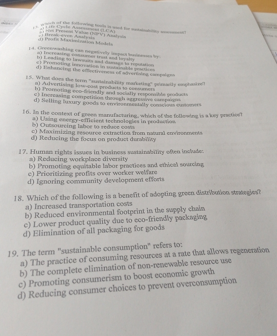 INDE 13. Which of the following tools is used for sustainability assessment
m Net Present Value Life Cycle Assessment (LCA)
INI'V 
) Break-even Analysis ) Analysis
d) Profit Maximization Models
14. Greenwashing can negatively impact businesses by:
a) Increasing consumer trust and loyalty
b) Leading to lawsuits and damage to reputation
c) Promoting innovation in sustainable practices
d) Enhancing the effectiveness of advertising campaigna
15. What does the term "sustainability marketing" primarily emphasize?
a) Advertising low-cost products to consumers
b) Promoting eco-friendly and socially responsible products
c) Increasing competition through aggressive campaigns
d) Selling luxury goods to environmentally conscious customers
16. In the context of green manufacturing, which of the following is a key practice?
a) Using energy-efficient technologies in production
b) Outsourcing labor to reduce costs
c) Maximizing resource extraction from natural environments
d) Reducing the focus on product durability
17. Human rights issues in business sustainability often include:
a) Reducing workplace diversity
b) Promoting equitable labor practices and ethical sourcing
c) Prioritizing profits over worker welfare
d) Ignoring community development efforts
18. Which of the following is a benefit of adopting green distribution strategies?
a) Increased transportation costs
b) Reduced environmental footprint in the supply chain
c) Lower product quality due to eco-friendly packaging
d) Elimination of all packaging for goods
19. The term "sustainable consumption" refers to:
a) The practice of consuming resources at a rate that allows regeneration
b) The complete elimination of non-renewable resource use
c) Promoting consumerism to boost economic growth
d) Reducing consumer choices to prevent overconsumption