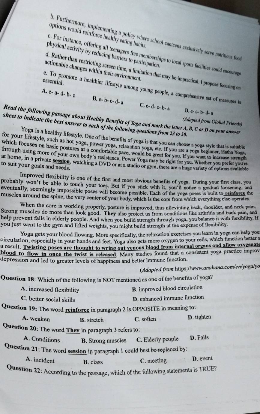 options would reinforce healthy eating habits.
o. Furthermore, implementing a policy where school canteens exclusively serve nutritious food
c. For instance, offering all teenagers free memberships to local sports facilities could encourag
physical activity by reducing barriers to participation.
actionable changes within their environment.
d. Rather than restricting screen time, a limitation that may be impractical. I propose focusing on
essential.
e. To promote a healthier lifestyle among young people, a comprehensive set of measures is
A. e- a- d- b- c B. c- b- c- d- a C. e- d- c- b- a D. e- c- b- d- a
Read the following passage about Healthy Benefits of Yoga and mark the letter A, B, C or D on your answer
(Adapted from Global Friends)
sheet to indicate the best answer to each of the following questions from 23 to 30.
Yoga is a healthy lifestyle. One of the benefits of yoga is that you can choose a yoga style that is suitable
for your lifestyle, such as hot yoga, power yoga, relaxation yoga, ete. If you are a yoga beginner, Hatha Yoga,
which focuses on basic postures at a comfortable pace, would be great for you. If you want to increase strength
through using more of your own body’s resistance, Power Yoga may be right for you. Whether you prefer you're
at home, in a private session, watching a DVD or at a studio or gym, there are a huge variety of options available
to suit your goals and needs.
Improved flexibility is one of the first and most obvious benefits of yoga. During your first class, you
probably won’t be able to touch your toes. But if you stick with it, you’ll notice a gradual loosening, and
eventually, seemingly impossible poses will become possible. Each of the yoga poses is built to reinforce the
muscles around the spine, the very center of your body, which is the core from which everything else operates.
When the core is working properly, posture is improved, thus alleviating back, shoulder, and neck pain.
Strong muscles do more than look good. They also protect us from conditions like arthritis and back pain, and
help prevent falls in elderly people. And when you build strength through yoga, you balance it with flexibility. If
you just went to the gym and lifted weights, you might build strength at the expense of flexibility.
Yoga gets your blood flowing. More specifically, the relaxation exercises you learn in yoga can help your
circulation, especially in your hands and feet. Yoga also gets more oxygen to your cells, which function better a
a result. Twisting poses are thought to wring out venous blood from internal organs and allow oxygenate
blood to flow in once the twist is released. Many studies found that a consistent yoga practice improv
depression and led to greater levels of happiness and better immune function.
(Adapted from https://www.anahana.com/en/yoga/yo
Question 18: Which of the following is NOT mentioned as one of the benefits of yoga?
A. increased flexibility B. improved blood circulation
C. better social skills D. enhanced immune function
Question 19: The word reinforce in paragraph 2 is OPPOSITE in meaning to:
A. weaken B. stretch C. soften D. tighten
Question 20: The word They in paragraph 3 refers to:
A. Conditions B. Strong muscles C. Elderly people D. Falls
Question 21: The word session in paragraph 1 could best be replaced by:
A. incident B. class C. meeting D. event
Question 22: According to the passage, which of the following statements is TRUE?