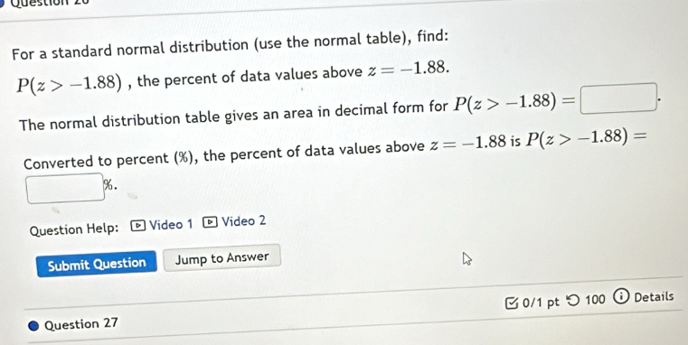 Question 
For a standard normal distribution (use the normal table), find:
P(z>-1.88) , the percent of data values above z=-1.88. 
The normal distribution table gives an area in decimal form for P(z>-1.88)=□. 
Converted to percent (%), the percent of data values above z=-1.88 is P(z>-1.88)=
% 
Question Help: Video 1 ® Video 2 
Submit Question Jump to Answer 
Question 27 0/1 pt つ 100 Details