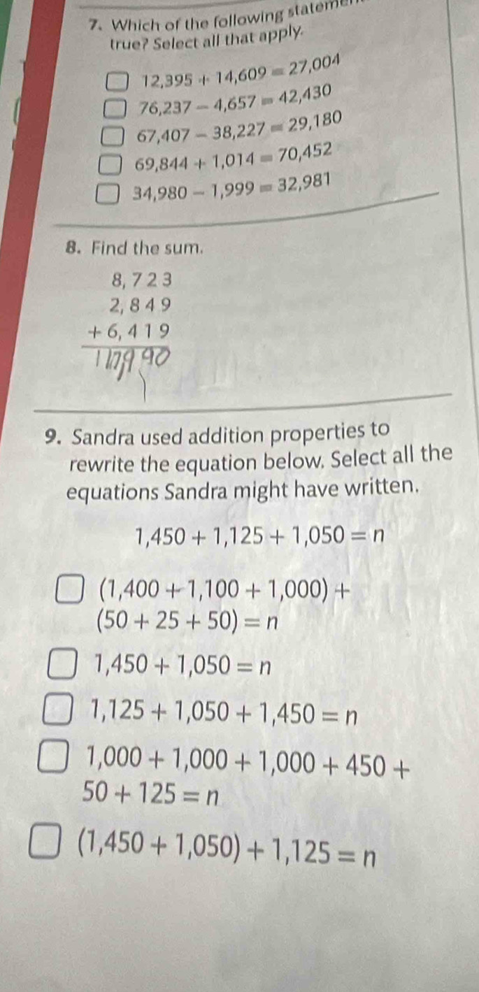 Which of the following stateme
true? Select all that apply
12,395+14,609=27,004
76,237-4,657=42,430
67,407-38,227=29,180
69,844+1,014=70,452
34,980-1,999=32,981
8. Find the sum.
beginarrayr 8,723 2,849 +6,419 hline endarray
9. Sandra used addition properties to
rewrite the equation below. Select all the
equations Sandra might have written.
1,450+1,125+1,050=n
(1,400+1,100+1,000)+
(50+25+50)=n
1,450+1,050=n
1,125+1,050+1,450=n
1,000+1,000+1,000+450+
50+125=n
(1,450+1,050)+1,125=n