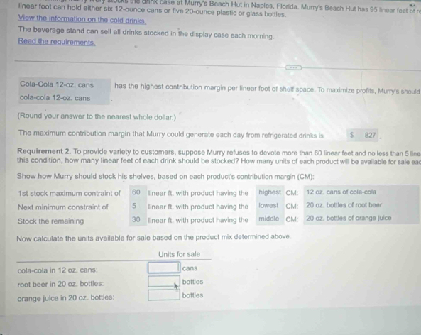 ks te ank case at Murry's Beach Hut in Naples, Florida. Murry's Beach Hut has 95 linear feet of r 
linear foot can hold either six 12-ounce cans or five 20-ounce plastic or glass bottles. 
View the information on the cold drinks. 
The beverage stand can sell all drinks stocked in the display case each morning. 
Read the requirements. 
Cola-Cola 12-oz. cans has the highest contribution margin per linear foot of shelf space. To maximize profits, Murry's should 
cola-cola 12-oz. cans 
(Round your answer to the nearest whole dollar.) 
The maximum contribution margin that Murry could generate each day from refrigerated drinks is $ 827
Requirement 2. To provide variety to customers, suppose Murry refuses to devote more than 60 linear feet and no less than 5 line 
this condition, how many linear feet of each drink should be stocked? How many units of each product will be available for sale ead 
Show how Murry should stock his shelves, based on each product's contribution margin (CM): 
1st stock maximum contraint of 60 linear ft. with product having the highest CM: 12 oz. cans of cola-cola 
Next minimum constraint of 5 linear ft. with product having the lowest CM: 20 oz. bottles of root beer 
Stock the remaining 30 linear ft. with product having the middle CM: 20 oz. bottles of orange juice 
Now calculate the units available for sale based on the product mix determined above. 
Units for sale 
cola-cola in 12 oz. cans: cans 
root beer in 20 oz. bottles: bottles 
orange juice in 20 oz. bottles: bottles