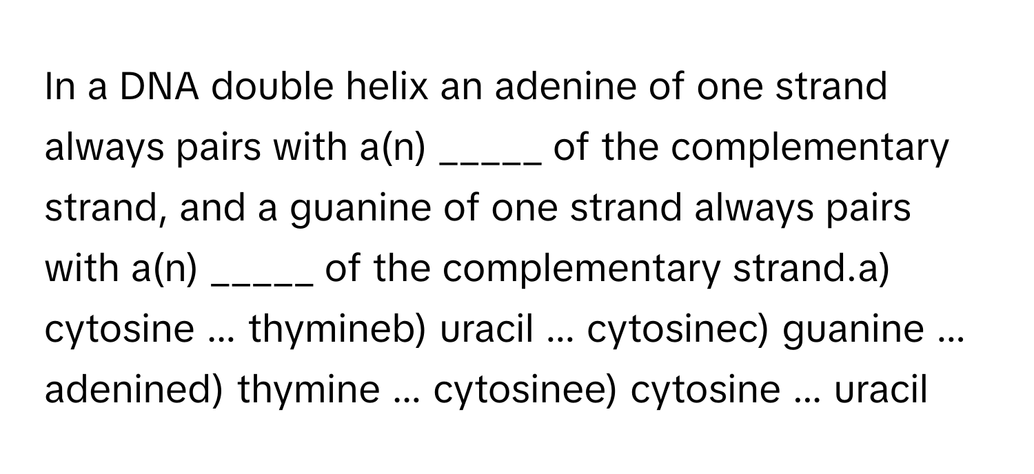 In a DNA double helix an adenine of one strand always pairs with a(n) _____ of the complementary strand, and a guanine of one strand always pairs with a(n) _____ of the complementary strand.a) cytosine ... thymineb) uracil ... cytosinec) guanine ... adenined) thymine ... cytosinee) cytosine ... uracil