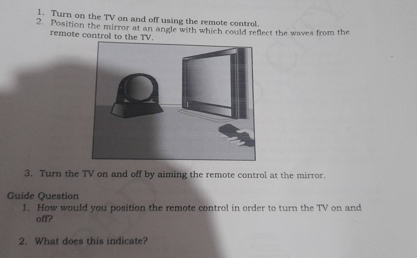 Turn on the TV on and off using the remote control. 
2. Position the mirror at an angle with which could reflect the waves from the 
remote control to the TV. 
3. Turn the TV on and off by aiming the remote control at the mirror. 
Guide Question 
1. How would you position the remote control in order to turn the TV on and 
off? 
2. What does this indicate?