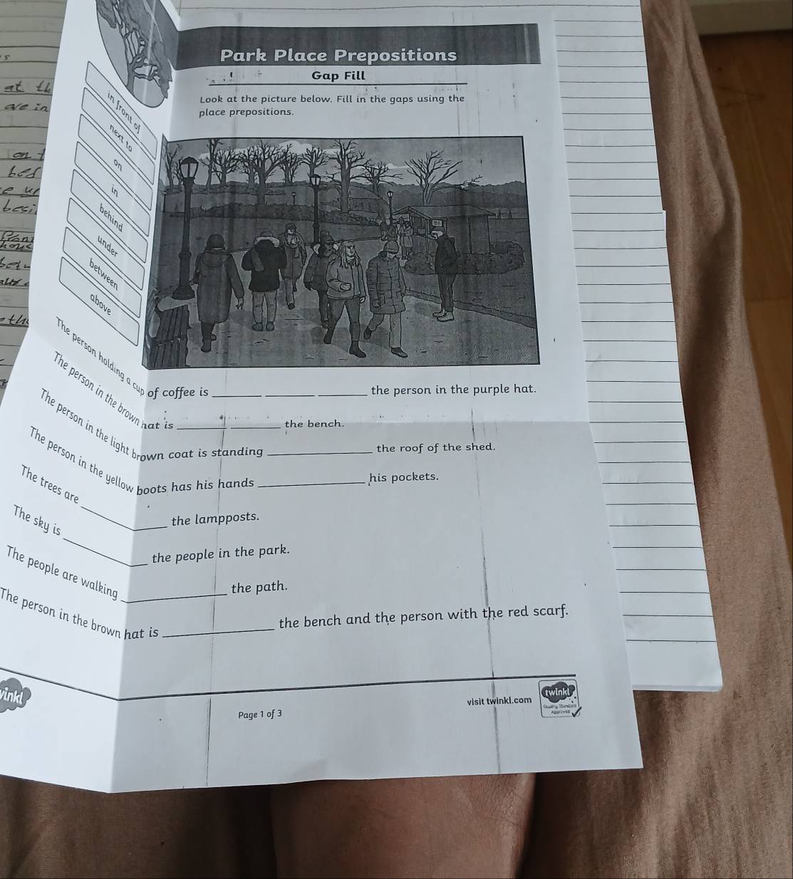 Park Place Prepositions 
Gap Fill 
Look at the picture below. Fill in the gaps using the 
place prepositions. 
on 
behind 
under 
above 
he person holding a cup of coffee ? 
_the person in the purple hat. 
he person in the brow ha . 
The person in the light brown coat is standing 
the bench. 
the roof of the shed. 
The person in the yellow boots has his hands__ 
his pockets. 
_ 
The trees are 
the lampposts. 
_ 
The sky is 
the people in the park. 
The people are walking 
the path. 
The person in the brown hat is_ 
the bench and the person with the red scarf. 
vinkl 
Page 1 of 3 visit twinkl.com