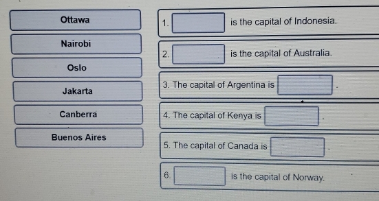 Ottawa is the capital of Indonesia. 
1. 
Nairobi 
2. is the capital of Australia. 
Oslo 
Jakarta 3. The capital of Argentina is 
Canberra 4. The capital of Kenya is 
Buenos Aires 
5. The capital of Canada is 
6. is the capital of Norway.