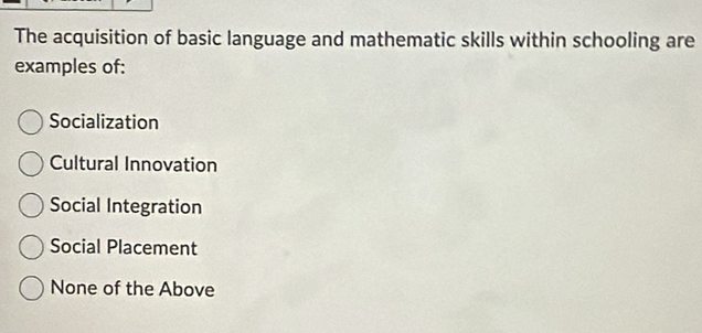 The acquisition of basic language and mathematic skills within schooling are
examples of:
Socialization
Cultural Innovation
Social Integration
Social Placement
None of the Above