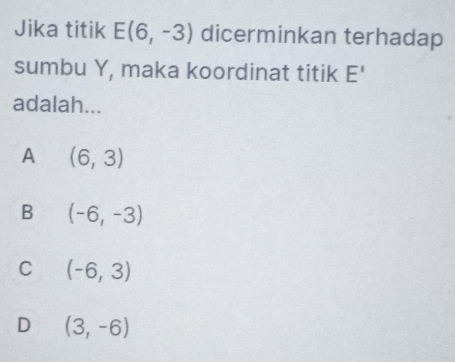 Jika titik E(6,-3) dicerminkan terhadap
sumbu Y, maka koordinat titik E^1
adalah...
A (6,3)
B (-6,-3)
C (-6,3)
D (3,-6)