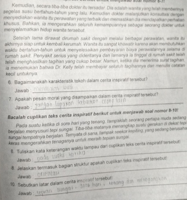 men jawab sear homor 8.7 
Kemudian, secara tiba-tiba dokter itu tersadar. Dia adalah wanita yang telah memberinya
segelas susu bertahun-tahun yang lalu. Kemudian dokter malanjutkan konsultasi dengan
menyediakan wanita itu perawatan yang terbaik dan memastikan dia mendapatkan peratian
khusus. Bahkan, ia mengerahkan seluruh kemampuannya sebagai seorang dokter untuk
menyelamatkan hidup wanita tersebut.
Setelah lama dirawat dirumah sakit dengan melalui berbagai perawatan, wanita itu
akhirnya siap untuk kembali kerumah. Wanita itu sangat khawatir karena akan membutuhkan
waktu bertahun-tahun untuk menyelesaikan pembayaran biaya perawatannya selama di
rumah sakit. Penyakit serius yang dideritanya dan lamanya ia tinggal di rumah sakit telah
telah menghasilkan tagihan yang cukup besar. Namun, ketika dia menerima surat tagihan.
ia menemukan bahwa Dr. Kelly telah membayar seluruh tagihannya dan menulis catatan
kecil untuknya.
6. Bagaimanakah karakteristik tokoh dalam cerita inspiratif tersebut?
Jawab :
_
_
7. Apakah pesan moral yang disampaikan dalam cerita inspiratif tersebut?
Jawab :
Bacalah cuplikan teks cerita inspiratif berikut untuk menjawab soal nomor 8-10!
Pada suatu ketika di sore hari yang tenang, tampaklah seorang pertapa muda sedang
berjalan menyusuri tepi sungai. Tiba-tiba matanya menangkap suatu gerakan di dekat tepi
sungai tempatnya berjalan. Ternyata di sana, tampak seekor kepiting, yang sedang berusaha
keras mengerahkan tenaganya untuk meraih tepian sungai.
8. Tuliskan kata keterangan waktu lampau dari cuplikan teks cerita inspiratif tersebut!
Jawab 
_
_
8. Jelaskan termasuk bagian struktur apakah cuplikan teks inspiratif tersebut!
Jawab :
10. Sebutkan latar dalam cerita inspiralif tersebut!
Jawab
_