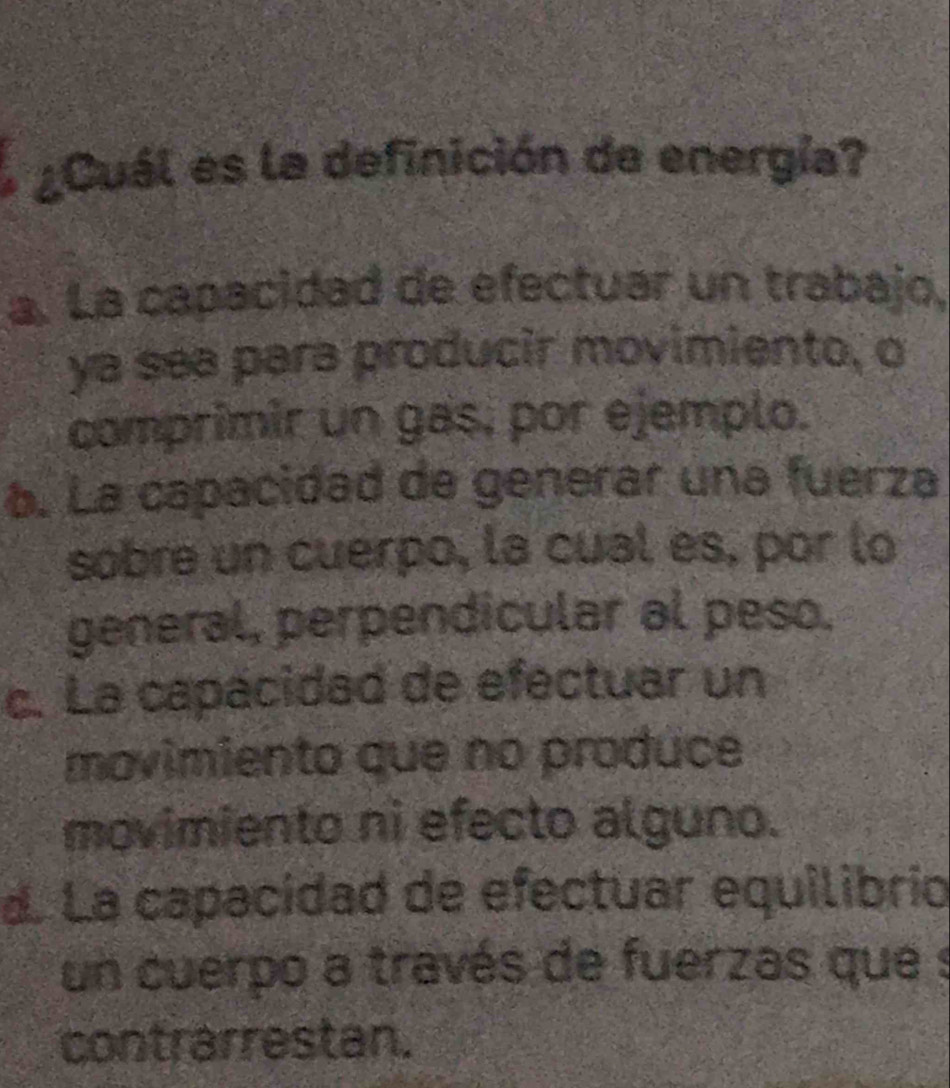 ¿Cuál es la definición de energía?
a. La capacidad de efectuar un trabajo,
ya sea para producir movimiento, o
comprimir un gas, por ejemplo.
6. La capacidad de generar una fuerza
sobre un cuerpo, la cual es, por lo
general, perpendicular al peso.
c. La capacidad de efectuar un
movimiento que no produce
movimiento ni efecto alguno.
d. La capacidad de efectuar equilibrio
un cuerpo a través de fuerzas que s
contrarrestan.