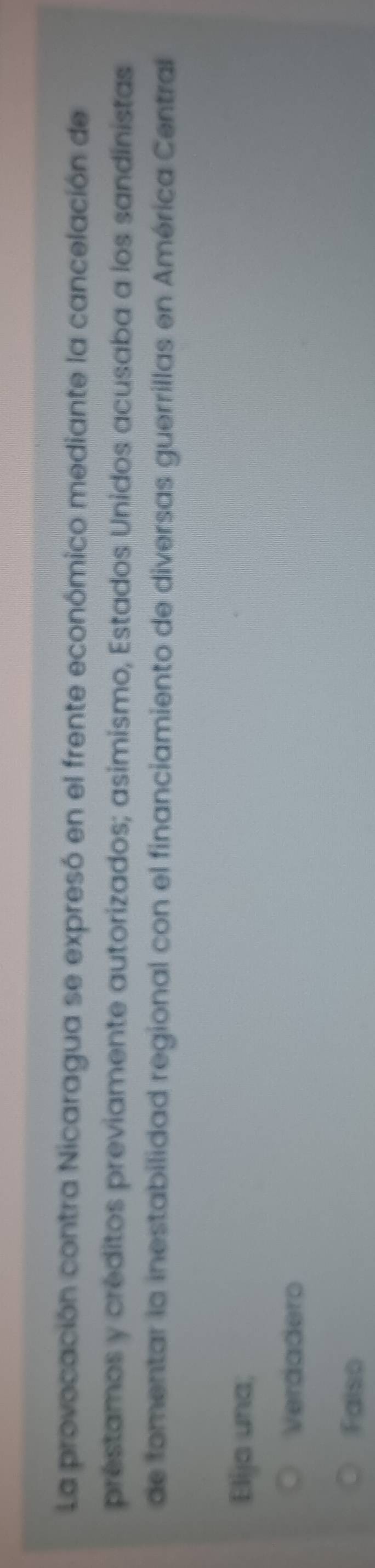 La provocación contra Nicaragua se expresó en el frente económico mediante la cancelación de
prestamos y créditos previamente autorizados; asimismo, Estados Unidos acusaba a los sandinistas
de fomentar la inestabilidad regional con el financiamiento de diversas guerrillas en América Central
Elija una;
Verdadero
Falso