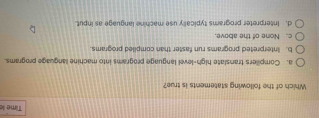 Time le
Which of the following statements is true?
a. Compilers translate high-level language programs into machine language programs.
b. Interpreted programs run faster than compiled programs.
c. None of the above.
d. Interpreter programs typically use machine language as input.