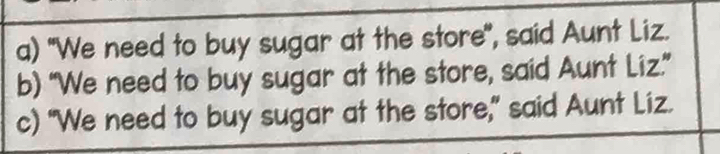 a) "We need to buy sugar at the store", said Aunt Liz.
b) “We need to buy sugar at the store, said Aunt Liz.”
c) "We need to buy sugar at the store," said Aunt Liz.