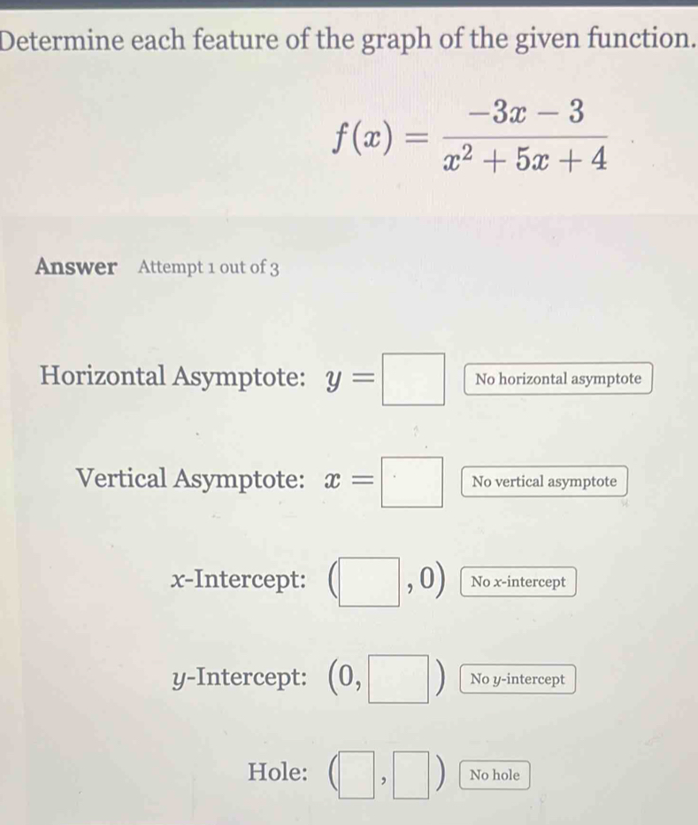 Determine each feature of the graph of the given function.
f(x)= (-3x-3)/x^2+5x+4 
Answer Attempt 1 out of 3 
Horizontal Asymptote: y=□ No horizontal asymptote 
Vertical Asymptote: x=□ No vertical asymptote 
x-Intercept: (□ ,0) No x-intercept 
y-Intercept: (0,□ ) No y-intercept 
Hole: (□ ,□ ) No hole