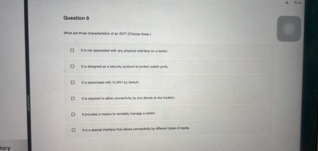 What are three characteristics of an SVI? (Choose three.)
It is not associated with any physical interface on a switch.
It is designed as a security protocol to protect switch ports.
It is associated with VLAN1 by default.
It is required to allow connectivity by any device at any location.
It provides a means to remotely manage a switch.
It is a special interface that allows connectivity by different types of media.
tory