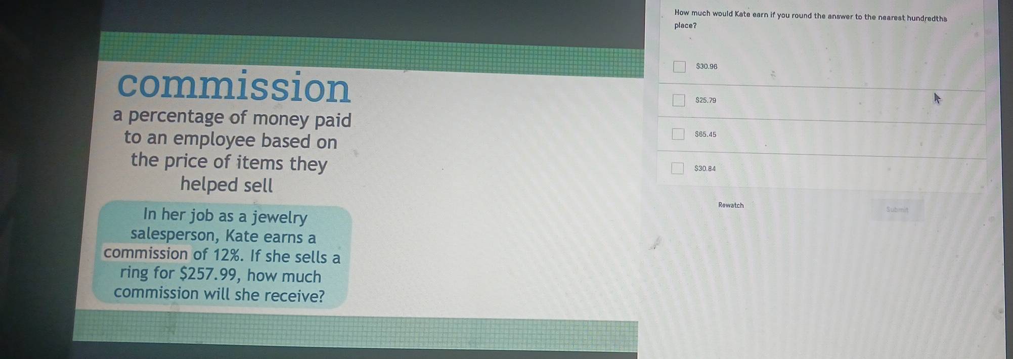 How much would Kate earn if you round the answer to the nearest hundredths
place?
S30.96
commission $25.79
a percentage of money paid $65.45
to an employee based on
the price of items they
$30.84
helped sell Submit
Rewatch
In her job as a jewelry
salesperson, Kate earns a
commission of 12%. If she sells a
ring for $257.99, how much
commission will she receive?