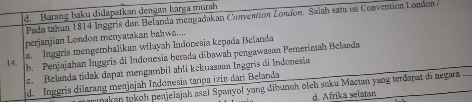 d. Barang baku didapatkan dengan harga murah
Pada tahun 1814 Inggris dan Belanda mengadakan Convention London. Salah satu isi Convention London
perjanjian London menyatakan bahwa....
a. Inggris mengembalikan wilayah Indonesia kepada Belanda
14. b. Penjajahan Inggris di Indonesia berada dibawah pengawasan Pemerintah Belanda
c. Belanda tidak dapat mengambil ahli kekuasaan Inggris di Indonesia
d. Inggris dilarang menjajah Indonesia tanpa izin dari Belanda
rupakan tokoh penjelajah asal Spanyol yang dibunuh oleh suku Mactan yang terdapat di negara ....
d. Afrika selatan