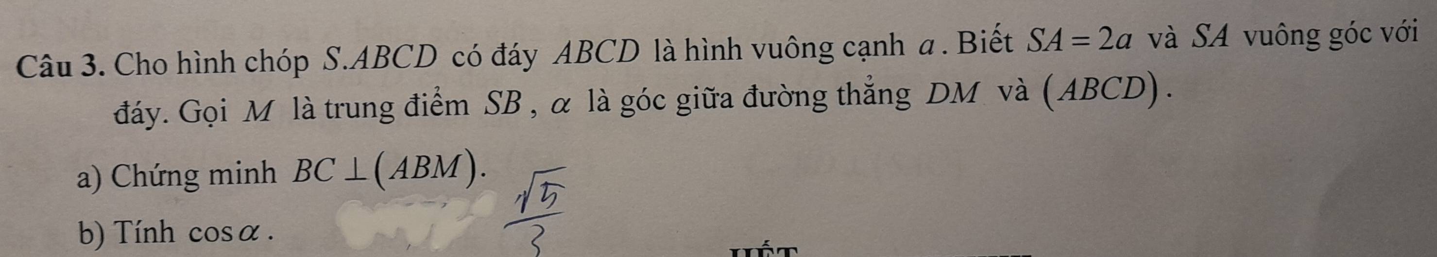 Cho hình chóp S. ABCD có đáy ABCD là hình vuông cạnh a. Biết SA=2a và SA vuông góc với 
đáy. Gọi M là trung điểm SB , α là góc giữa đường thẳng DM và (ABCD) . 
a) Chứng minh BC⊥ (ABM). 
b) Tính cosα.