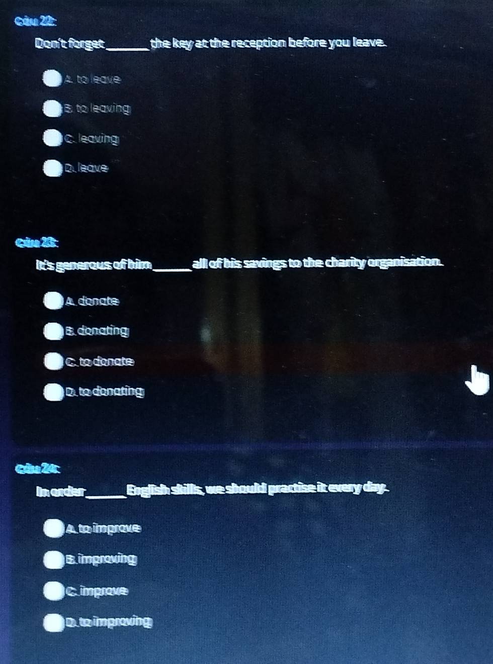 Don't forget_ the key at the reception before you leave.
A. to leave
B. to leaving
C. leaving
D. leave
Cảa X
It's generous of him_ all of his savings to the charity organisation.
A donate
B. donating. to donate
D. to denating
Câa 20:
In order_ English skills, we should practise it every day.
A to imprave
B improving
C improve
D.to improving