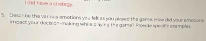 did have a strategy. 
5. Describe the various emotions you felt as you played the game. How did your emotions 
impact your decision-making while playing the game? Provide specific examples.