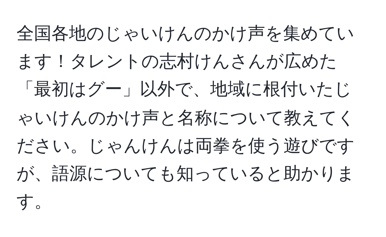 全国各地のじゃいけんのかけ声を集めています！タレントの志村けんさんが広めた「最初はグー」以外で、地域に根付いたじゃいけんのかけ声と名称について教えてください。じゃんけんは両拳を使う遊びですが、語源についても知っていると助かります。