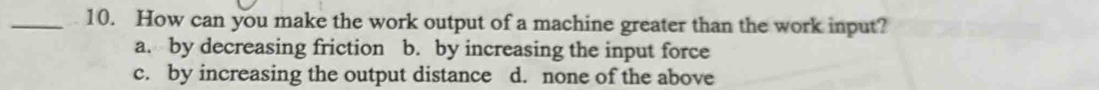 How can you make the work output of a machine greater than the work input?
a. by decreasing friction b. by increasing the input force
c. by increasing the output distance d. none of the above